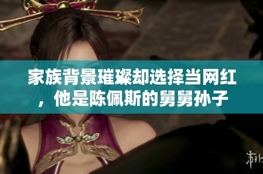 家族背景璀璨却选择当网红，他是陈佩斯的舅舅孙子