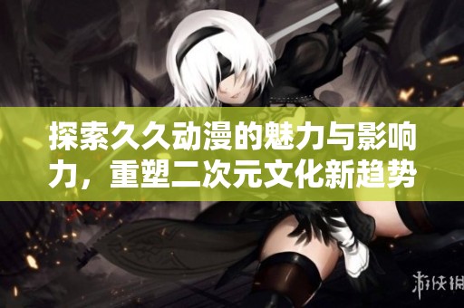 探索久久动漫的魅力与影响力，重塑二次元文化新趋势