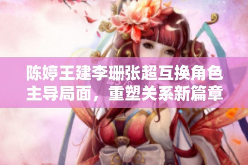 陈婷王建李珊张超互换角色主导局面，重塑关系新篇章