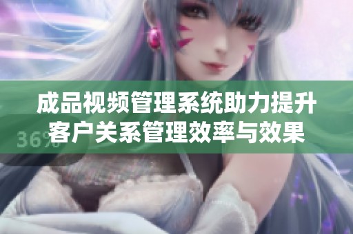 成品视频管理系统助力提升客户关系管理效率与效果