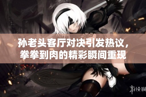 孙老头客厅对决引发热议，拳拳到肉的精彩瞬间重现