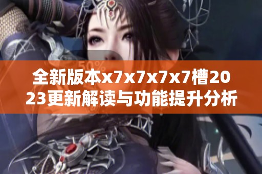 全新版本x7x7x7x7槽2023更新解读与功能提升分析
