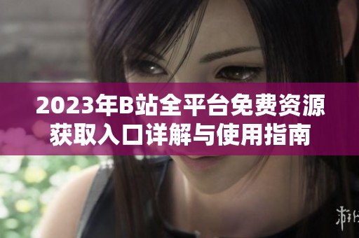 2023年B站全平台免费资源获取入口详解与使用指南