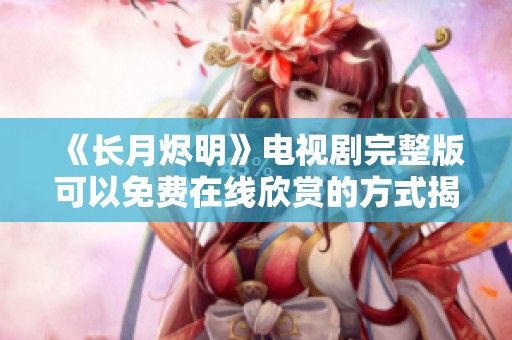 《长月烬明》电视剧完整版可以免费在线欣赏的方式揭秘