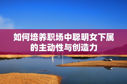 如何培养职场中聪明女下属的主动性与创造力