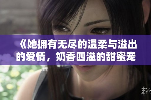 《她拥有无尽的温柔与溢出的爱情，奶香四溢的甜蜜宠文》