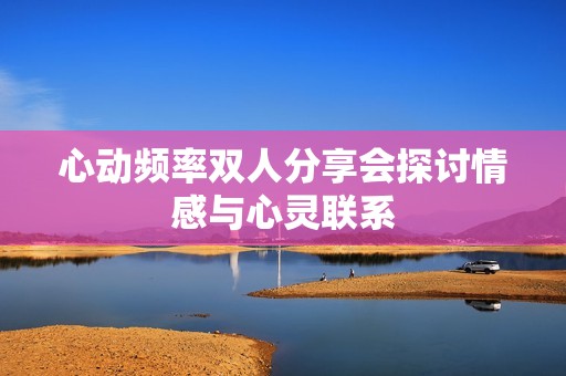 心动频率双人分享会探讨情感与心灵联系