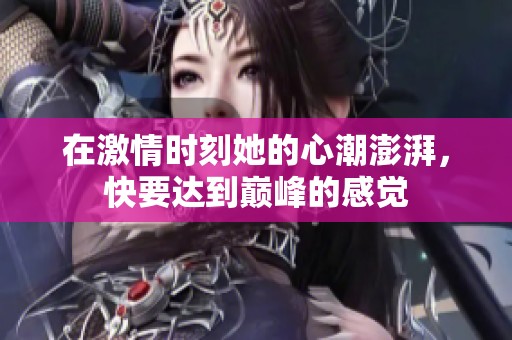 在激情时刻她的心潮澎湃，快要达到巅峰的感觉