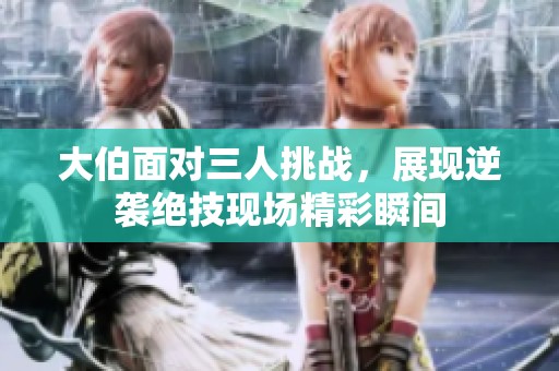 大伯面对三人挑战，展现逆袭绝技现场精彩瞬间