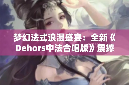 梦幻法式浪漫盛宴：全新《Dehors中法合唱版》震撼来袭