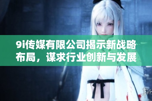 9i传媒有限公司揭示新战略布局，谋求行业创新与发展