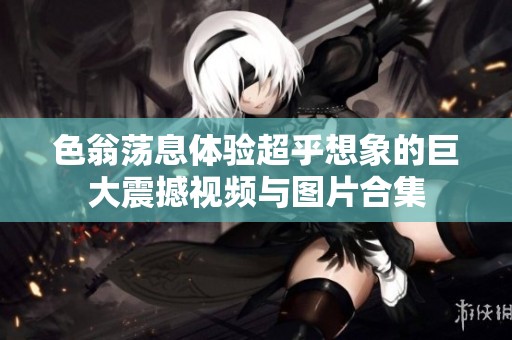 色翁荡息体验超乎想象的巨大震撼视频与图片合集
