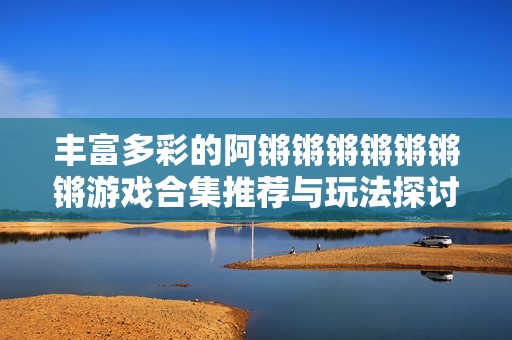 丰富多彩的阿锵锵锵锵锵锵锵游戏合集推荐与玩法探讨