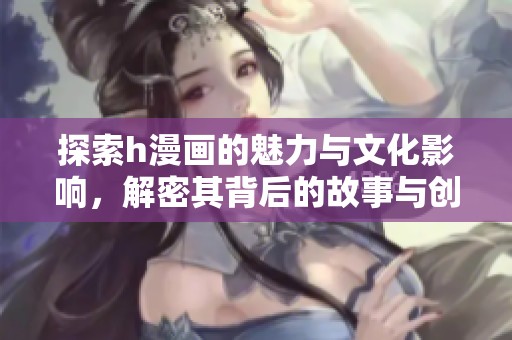 探索h漫画的魅力与文化影响，解密其背后的故事与创作技巧