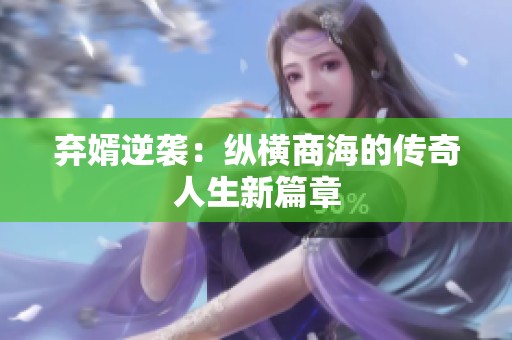 弃婿逆袭：纵横商海的传奇人生新篇章