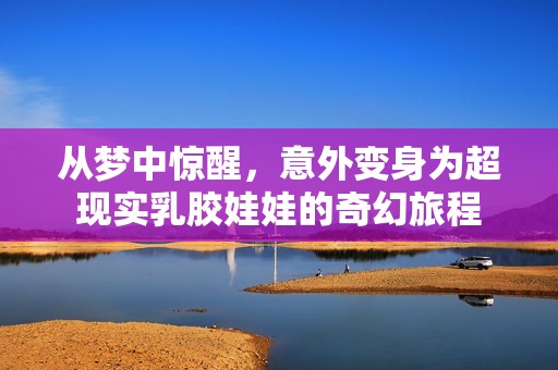 从梦中惊醒，意外变身为超现实乳胶娃娃的奇幻旅程