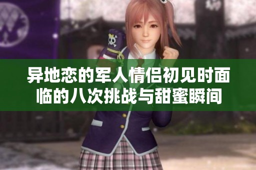 异地恋的军人情侣初见时面临的八次挑战与甜蜜瞬间