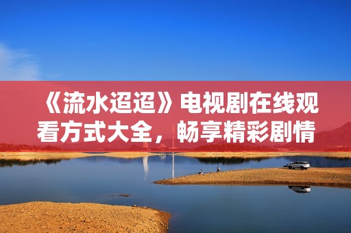 《流水迢迢》电视剧在线观看方式大全，畅享精彩剧情！