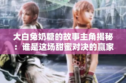 大白兔奶糖的故事主角揭秘：谁是这场甜蜜对决的赢家