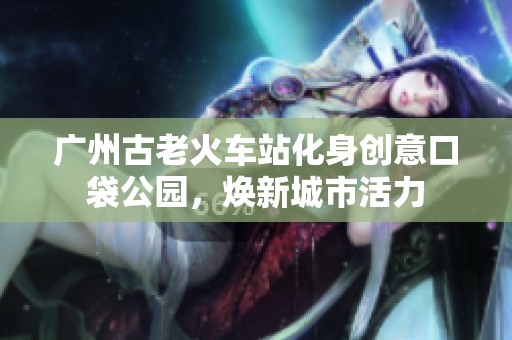 广州古老火车站化身创意口袋公园，焕新城市活力
