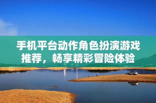 手机平台动作角色扮演游戏推荐，畅享精彩冒险体验
