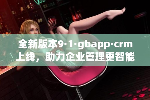 全新版本9·1·gbapp·crm上线，助力企业管理更智能化