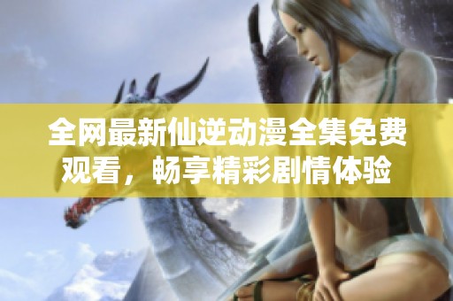 全网最新仙逆动漫全集免费观看，畅享精彩剧情体验