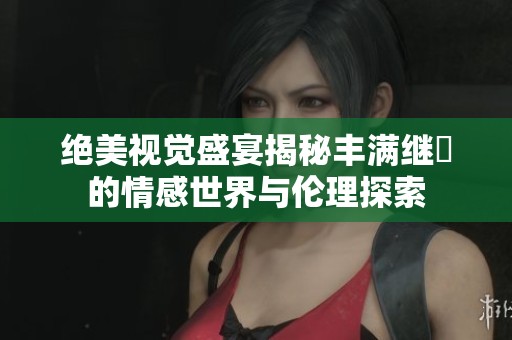绝美视觉盛宴揭秘丰满继牳的情感世界与伦理探索