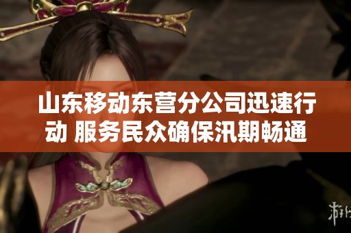 山东移动东营分公司迅速行动 服务民众确保汛期畅通无阻
