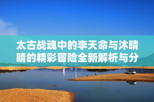 太古战魂中的李天命与沐晴晴的精彩冒险全新解析与分享