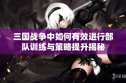 三国战争中如何有效进行部队训练与策略提升揭秘
