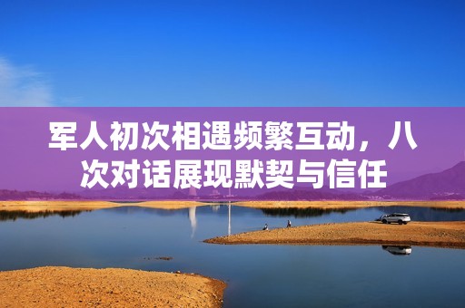 军人初次相遇频繁互动，八次对话展现默契与信任