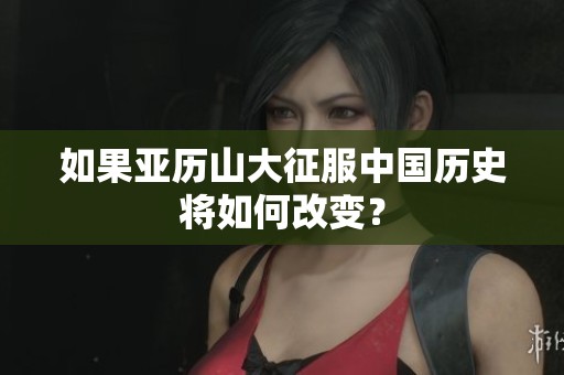 如果亚历山大征服中国历史将如何改变？