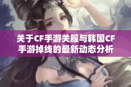 关于CF手游关服与韩国CF手游掉线的最新动态分析