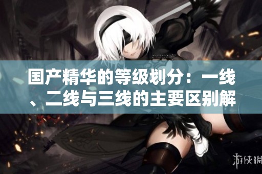 国产精华的等级划分：一线、二线与三线的主要区别解读