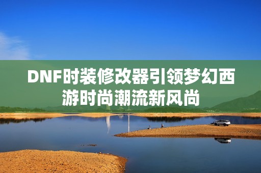 DNF时装修改器引领梦幻西游时尚潮流新风尚