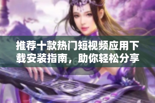 推荐十款热门短视频应用下载安装指南，助你轻松分享创作心得