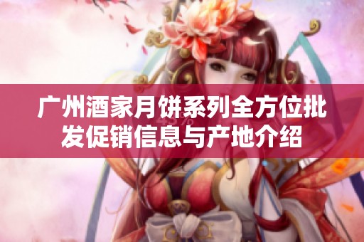 广州酒家月饼系列全方位批发促销信息与产地介绍