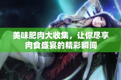 美味肥肉大收集，让你尽享肉食盛宴的精彩瞬间