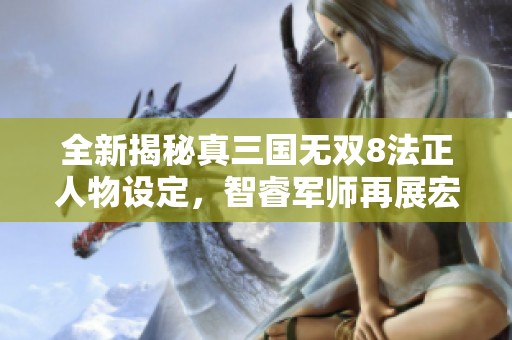 全新揭秘真三国无双8法正人物设定，智睿军师再展宏图
