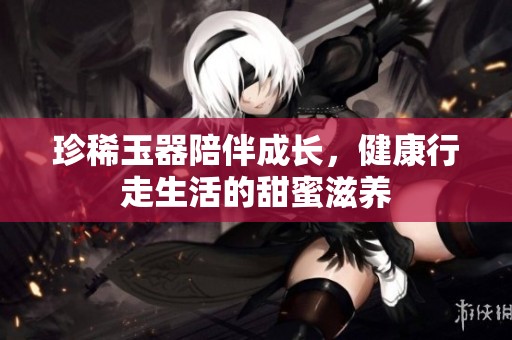 珍稀玉器陪伴成长，健康行走生活的甜蜜滋养