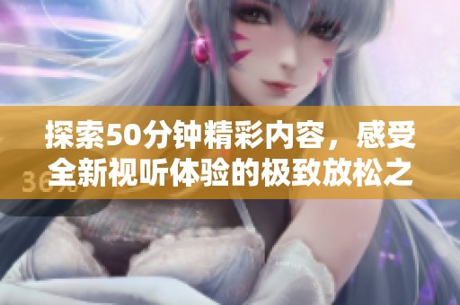探索50分钟精彩内容，感受全新视听体验的极致放松之旅