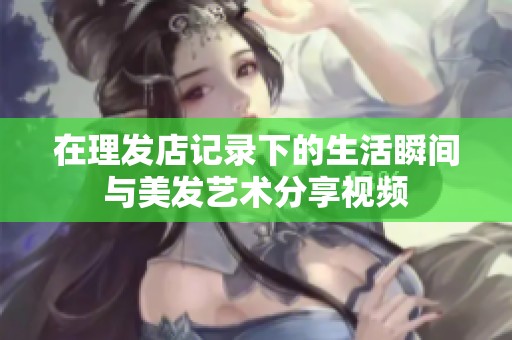 在理发店记录下的生活瞬间与美发艺术分享视频