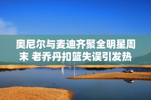 奥尼尔与麦迪齐聚全明星周末 老乔丹扣篮失误引发热议