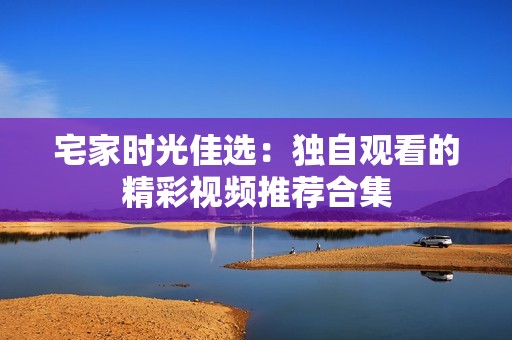 宅家时光佳选：独自观看的精彩视频推荐合集