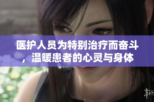 医护人员为特别治疗而奋斗，温暖患者的心灵与身体