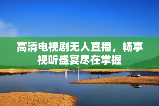高清电视剧无人直播，畅享视听盛宴尽在掌握