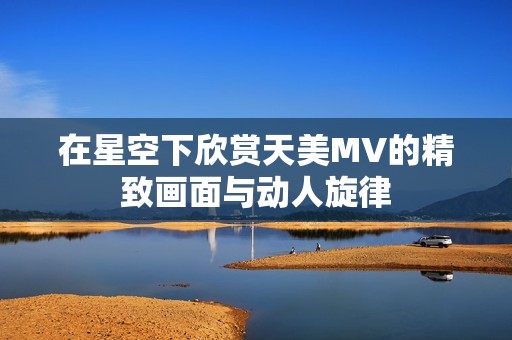 在星空下欣赏天美MV的精致画面与动人旋律