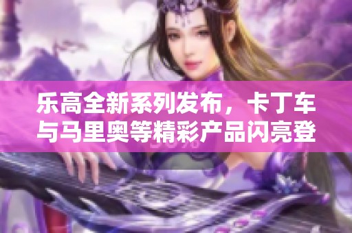 乐高全新系列发布，卡丁车与马里奥等精彩产品闪亮登场