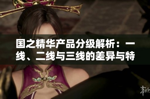 国之精华产品分级解析：一线、二线与三线的差异与特色